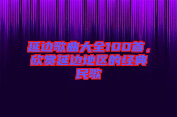 延邊歌曲大全100首，欣賞延邊地區(qū)的經(jīng)典民歌