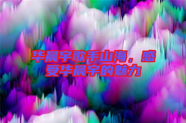 華晨宇歌手山海，感受華晨宇的魅力