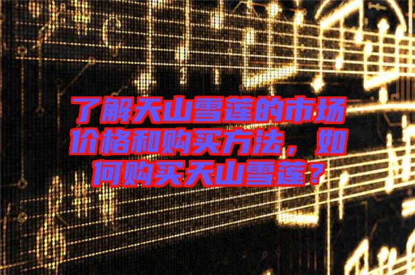 了解天山雪蓮的市場(chǎng)價(jià)格和購買方法，如何購買天山雪蓮？