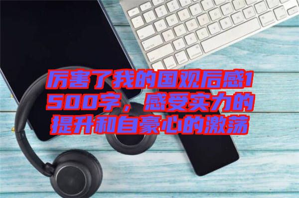 厲害了我的國觀后感1500字，感受實(shí)力的提升和自豪心的激蕩