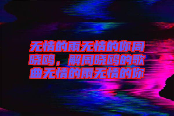 無(wú)情的雨無(wú)情的你周曉鷗，解周曉鷗的歌曲無(wú)情的雨無(wú)情的你
