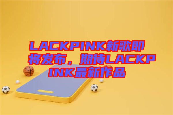 LACKPINK新歌即將發(fā)布，期待LACKPINK最新作品