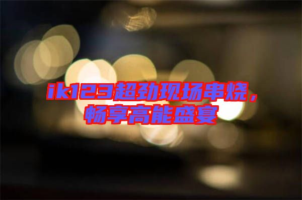 ik123超勁現(xiàn)場串燒，暢享高能盛宴