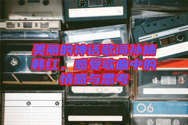 美麗的神話歌詞孫楠韓紅，感受歌曲中的情感與思考