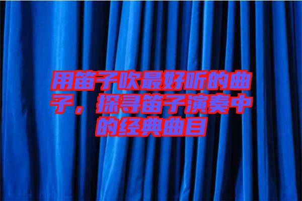 用笛子吹最好聽(tīng)的曲子，探尋笛子演奏中的經(jīng)典曲目