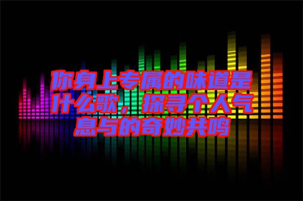 你身上專(zhuān)屬的味道是什么歌，探尋個(gè)人氣息與的奇妙共鳴