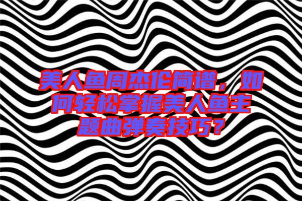 美人魚周杰倫簡譜，如何輕松掌握美人魚主題曲彈奏技巧？