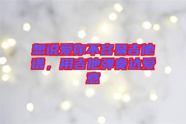想說愛你不容易吉他譜，用吉他彈奏達愛意