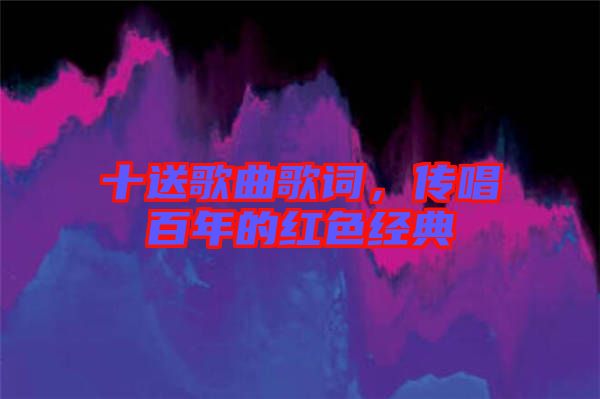 十送歌曲歌詞，傳唱百年的紅色經典