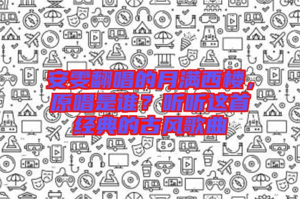 安雯翻唱的月滿西樓，原唱是誰？聽聽這首經(jīng)典的古風歌曲