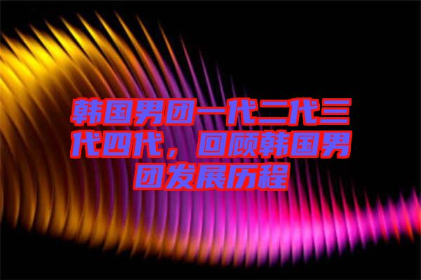 韓國(guó)男團(tuán)一代二代三代四代，回顧韓國(guó)男團(tuán)發(fā)展歷程