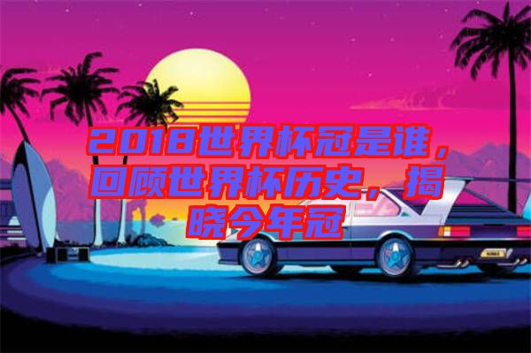 2018世界杯冠是誰，回顧世界杯歷史，揭曉今年冠