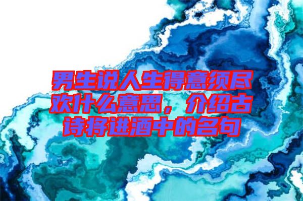 男生說人生得意須盡歡什么意思，介紹古詩將進(jìn)酒中的名句