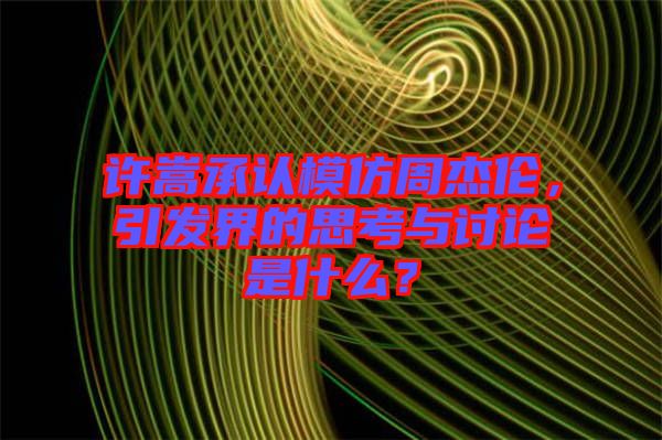 許嵩承認模仿周杰倫，引發(fā)界的思考與討論是什么？
