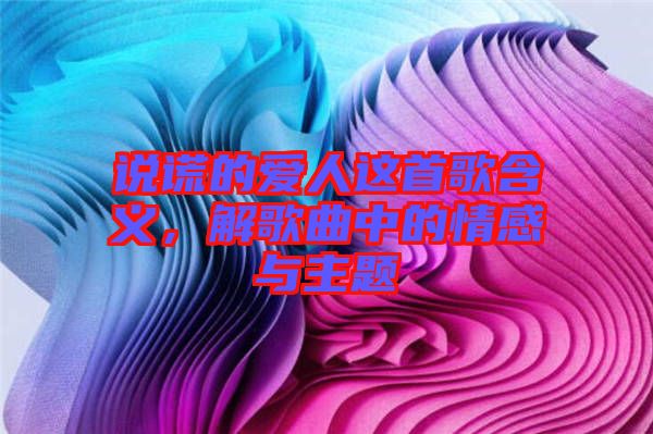 說謊的愛人這首歌含義，解歌曲中的情感與主題