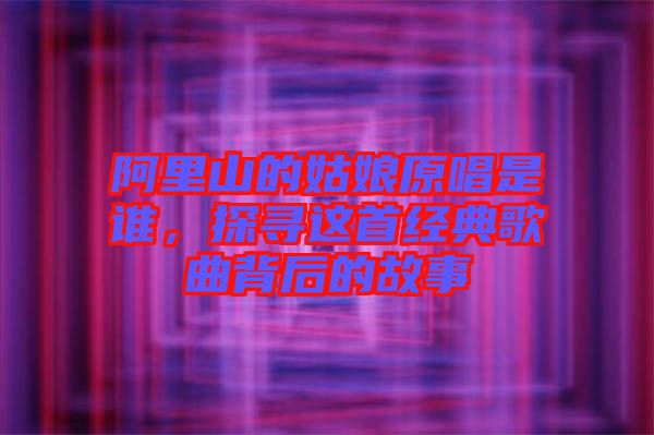 阿里山的姑娘原唱是誰，探尋這首經(jīng)典歌曲背后的故事