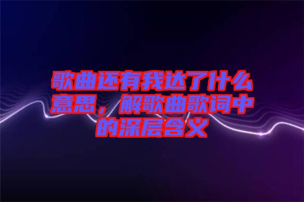 歌曲還有我達(dá)了什么意思，解歌曲歌詞中的深層含義