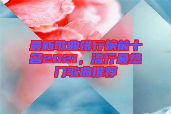 最新歌曲排行榜前十名2021，流行最熱門(mén)歌曲推薦