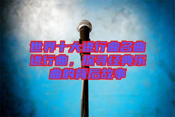 世界十大進(jìn)行曲名曲進(jìn)行曲，探尋經(jīng)典樂曲的背后故事