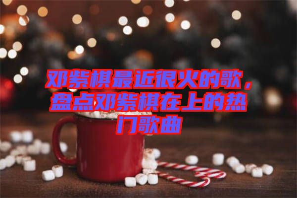 鄧紫棋最近很火的歌，盤(pán)點(diǎn)鄧紫棋在上的熱門(mén)歌曲