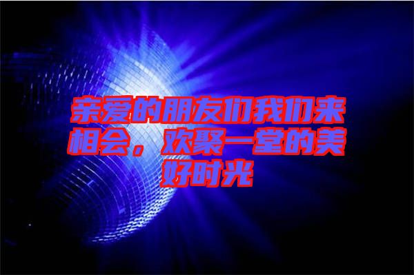親愛的朋友們我們來相會，歡聚一堂的美好時光