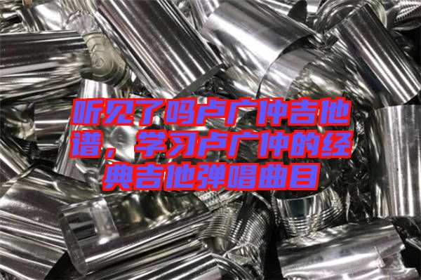聽見了嗎盧廣仲吉他譜，學(xué)習(xí)盧廣仲的經(jīng)典吉他彈唱曲目