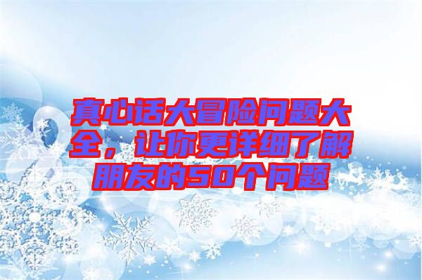 真心話大冒險(xiǎn)問(wèn)題大全，讓你更詳細(xì)了解朋友的50個(gè)問(wèn)題