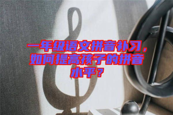 一年級語文拼音補習(xí)，如何提高孩子的拼音水平？