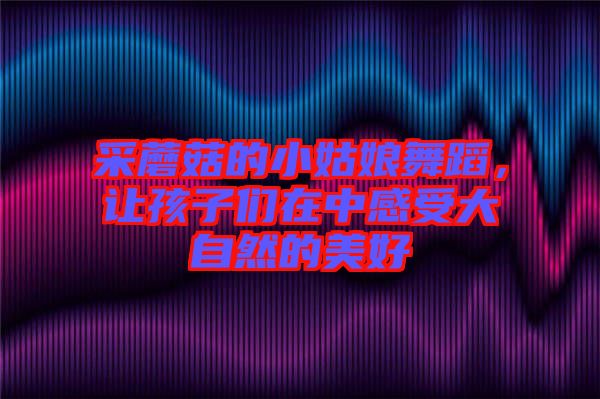 采蘑菇的小姑娘舞蹈，讓孩子們?cè)谥懈惺艽笞匀坏拿篮? width=