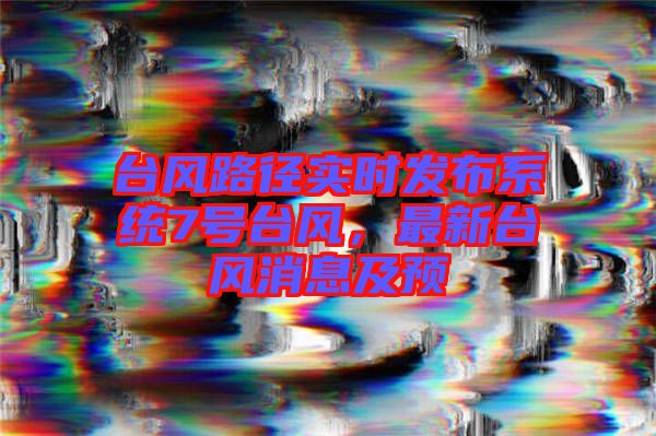 臺風路徑實時發(fā)布系統(tǒng)7號臺風，最新臺風消息及預