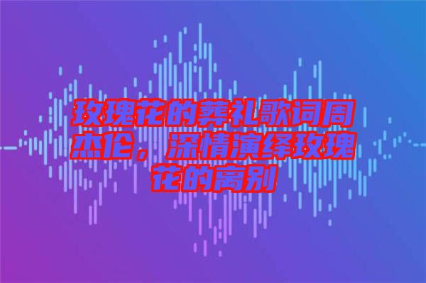 玫瑰花的葬禮歌詞周杰倫，深情演繹玫瑰花的離別