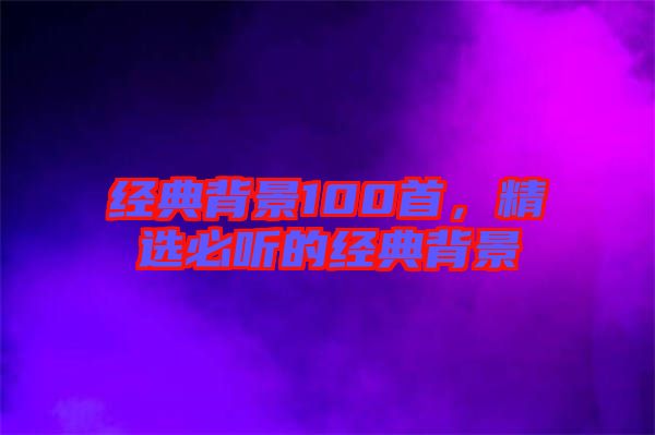 經(jīng)典背景100首，精選必聽(tīng)的經(jīng)典背景