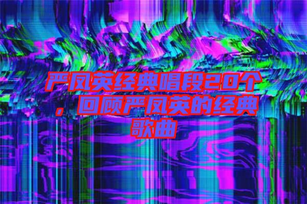 嚴(yán)鳳英經(jīng)典唱段20個，回顧嚴(yán)鳳英的經(jīng)典歌曲