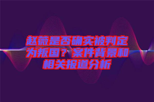 趙薇是否確實(shí)被判定為叛國(guó)？案件背景和相關(guān)報(bào)道分析