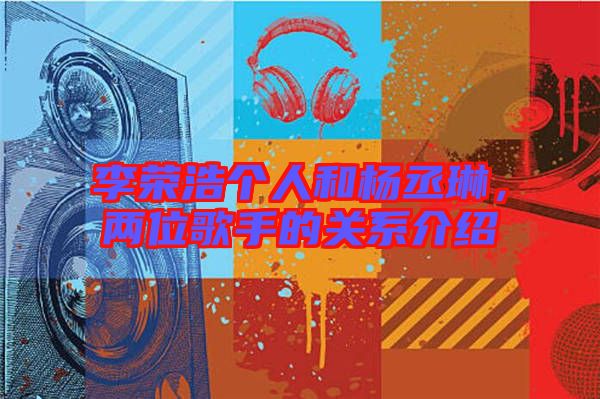 李榮浩個人和楊丞琳，兩位歌手的關系介紹