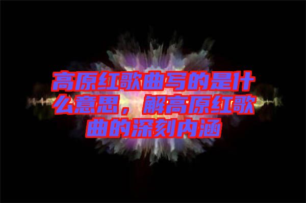 高原紅歌曲寫的是什么意思，解高原紅歌曲的深刻內(nèi)涵