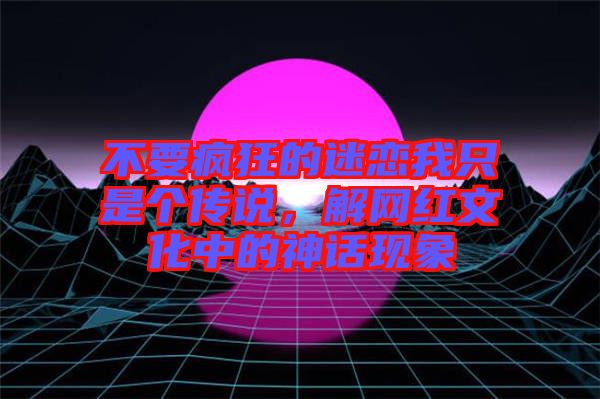不要瘋狂的迷戀我只是個傳說，解網(wǎng)紅文化中的神話現(xiàn)象