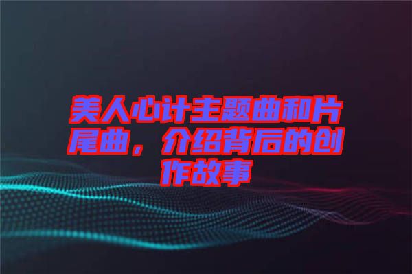 美人心計主題曲和片尾曲，介紹背后的創(chuàng)作故事