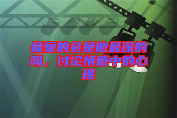 最愛的會(huì)是他最深的嗎，討論情感中的心理