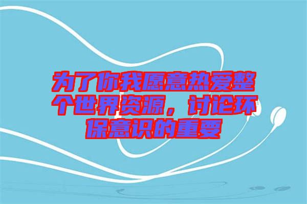 為了你我愿意熱愛整個世界資源，討論環(huán)保意識的重要