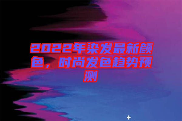 2022年染發(fā)最新顏色，時尚發(fā)色趨勢預(yù)測