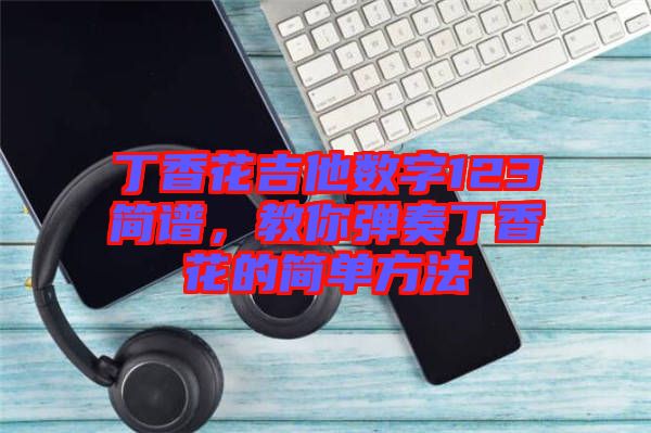 丁香花吉他數(shù)字123簡(jiǎn)譜，教你彈奏丁香花的簡(jiǎn)單方法
