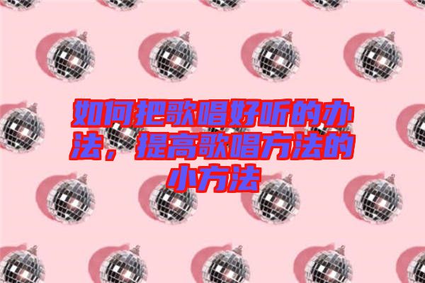 如何把歌唱好聽的辦法，提高歌唱方法的小方法