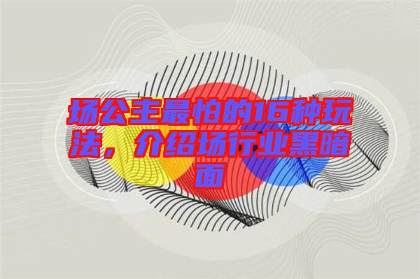場(chǎng)公主最怕的16種玩法，介紹場(chǎng)行業(yè)黑暗面