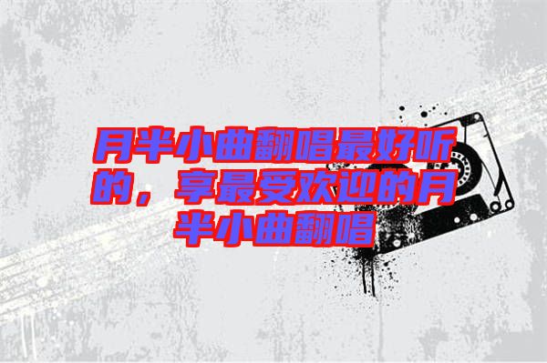 月半小曲翻唱最好聽的，享最受歡迎的月半小曲翻唱