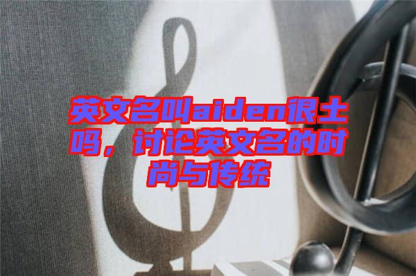 英文名叫aiden很土嗎，討論英文名的時(shí)尚與傳統(tǒng)