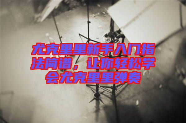 尤克里里新手入門指法簡譜，讓你輕松學會尤克里里彈奏