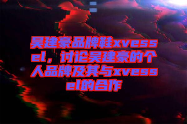 吳建豪品牌鞋xvessel，討論吳建豪的個人品牌及其與xvessel的合作