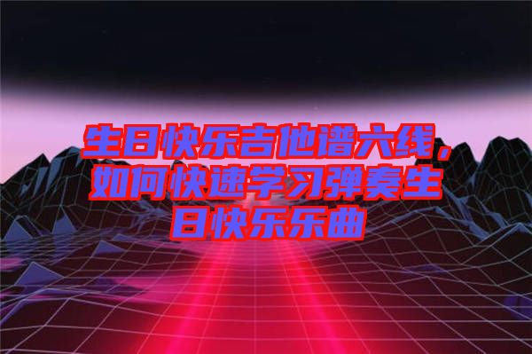 生日快樂(lè)吉他譜六線，如何快速學(xué)習(xí)彈奏生日快樂(lè)樂(lè)曲
