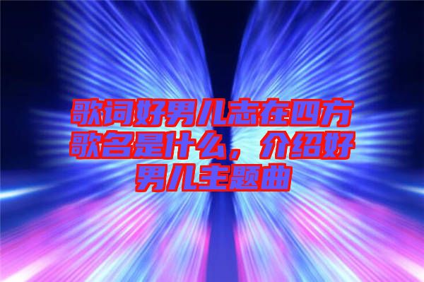 歌詞好男兒志在四方歌名是什么，介紹好男兒主題曲